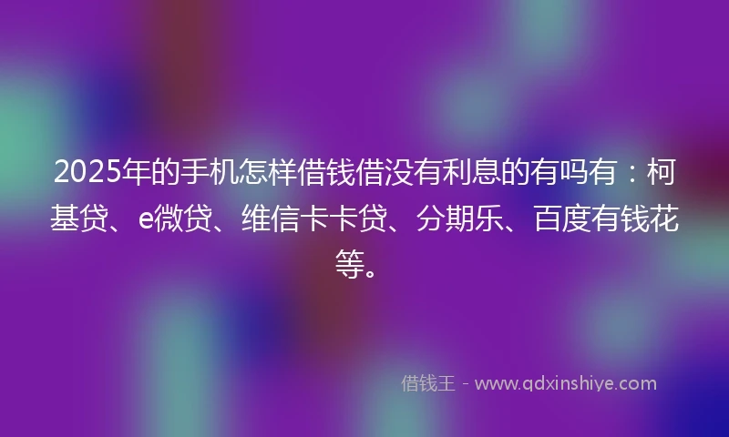 2025年的手机怎样借钱借没有利息的有吗有：柯基贷、e微贷、维信卡卡贷、分期乐、百度有钱花等。