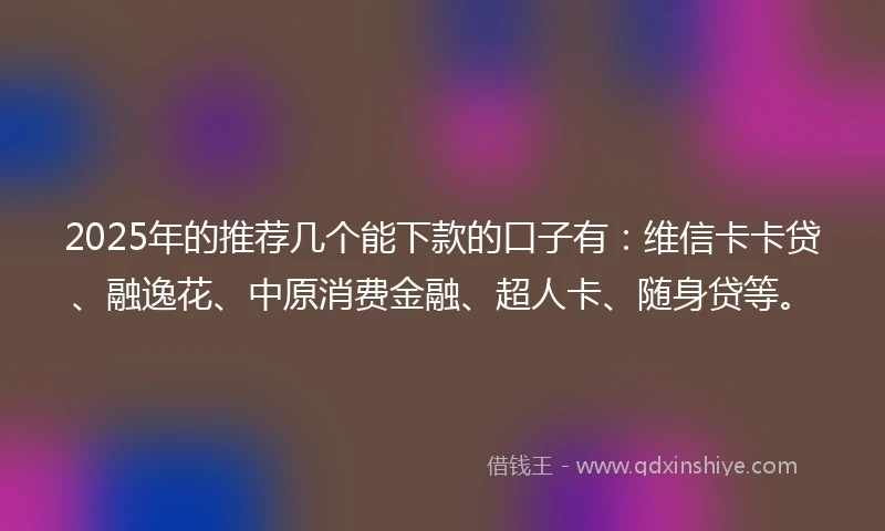 2025年的推荐几个能下款的口子有：维信卡卡贷、融逸花、中原消费金融、超人卡、随身贷等。