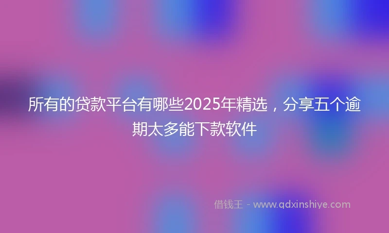 所有的贷款平台有哪些2025年精选，分享五个逾期太多能下款软件