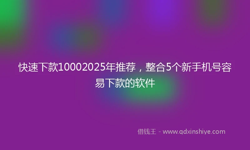 快速下款10002025年推荐，整合5个新手机号容易下款的软件