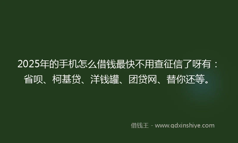 2025年的手机怎么借钱最快不用查征信了呀有：省呗、柯基贷、洋钱罐、团贷网、替你还等。