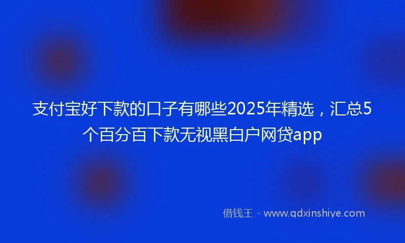 支付宝好下款的口子有哪些2025年精选，汇总5个百分百下款无视黑白户网贷app
