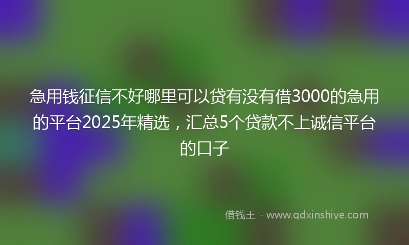 急用钱征信不好哪里可以贷有没有借3000的急用的平台2025年精选，汇总5个贷款不上诚信平台的口子
