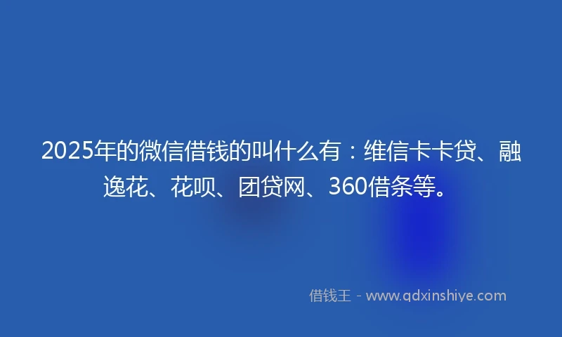 2025年的微信借钱的叫什么有：维信卡卡贷、融逸花、花呗、团贷网、360借条等。