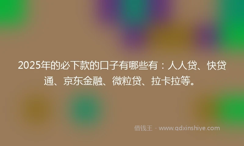 2025年的必下款的口子有哪些有：人人贷、快贷通、京东金融、微粒贷、拉卡拉等。