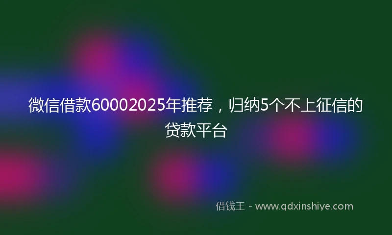 微信借款60002025年推荐，归纳5个不上征信的贷款平台