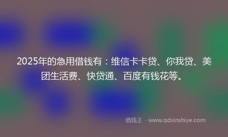 2025年的急用借钱有：维信卡卡贷、你我贷、美团生活费、快贷通、百度有钱花等。