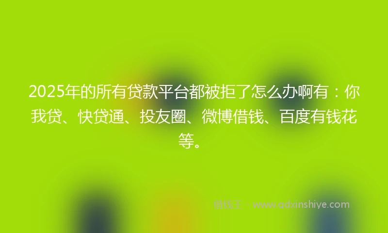 2025年的所有贷款平台都被拒了怎么办啊有：你我贷、快贷通、投友圈、微博借钱、百度有钱花等。