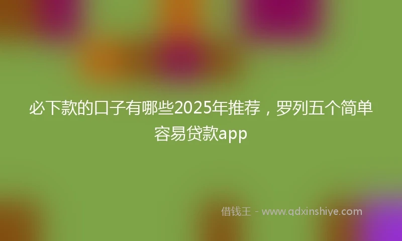 必下款的口子有哪些2025年推荐，罗列五个简单容易贷款app