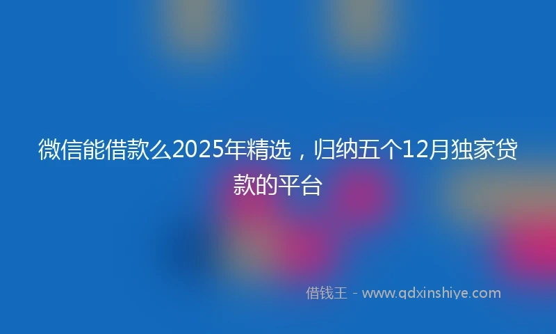 微信能借款么2025年精选，归纳五个12月独家贷款的平台