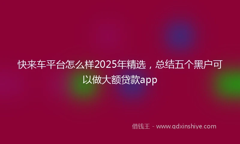 快来车平台怎么样2025年精选，总结五个黑户可以做大额贷款app