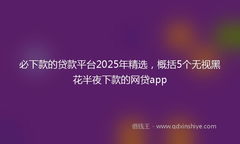 必下款的贷款平台2025年精选，概括5个无视黑花半夜下款的网贷app