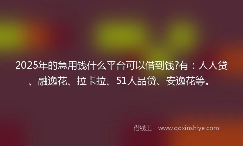 2025年的急用钱什么平台可以借到钱?有：人人贷、融逸花、拉卡拉、51人品贷、安逸花等。