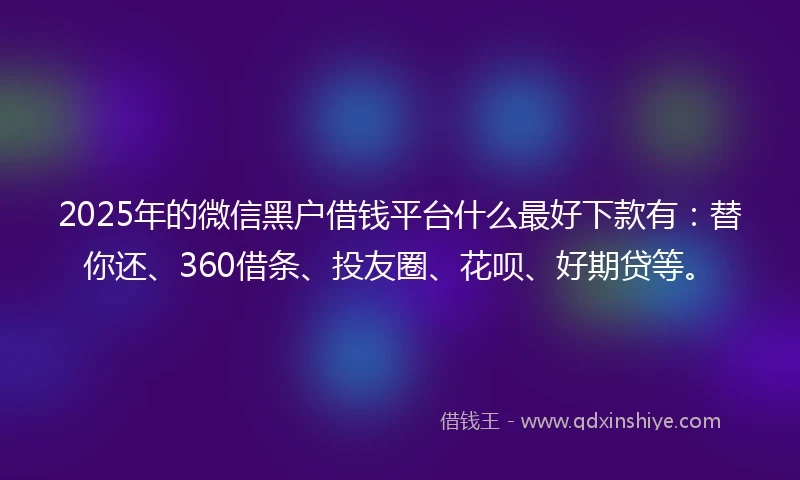 2025年的微信黑户借钱平台什么最好下款有：替你还、360借条、投友圈、花呗、好期贷等。