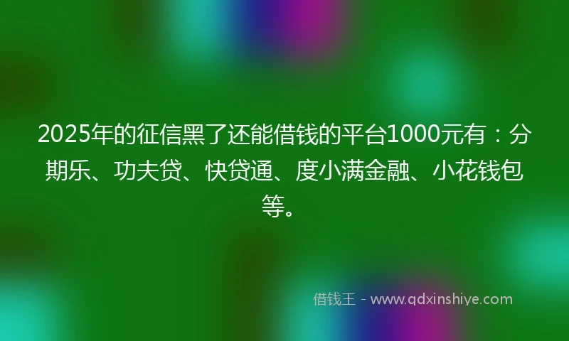 2025年的征信黑了还能借钱的平台1000元有：分期乐、功夫贷、快贷通、度小满金融、小花钱包等。