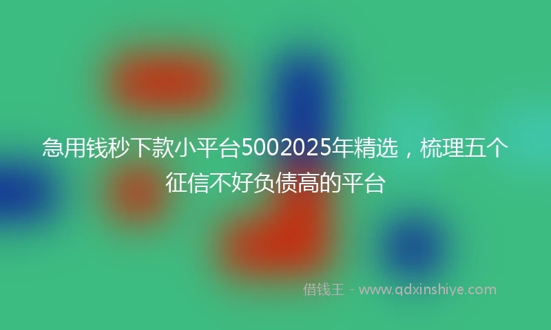 急用钱秒下款小平台5002025年精选，梳理五个征信不好负债高的平台