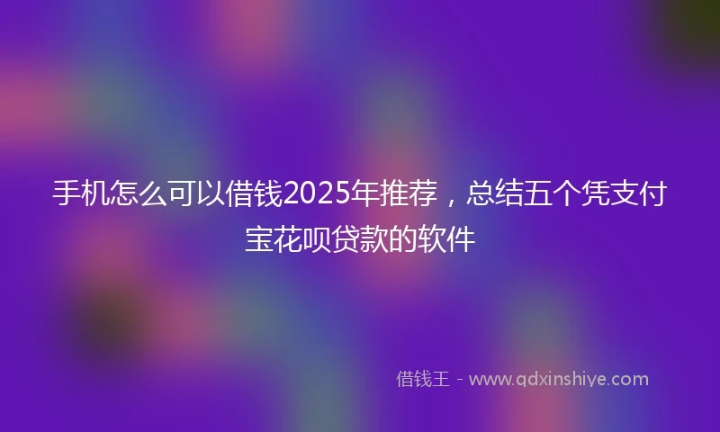 手机怎么可以借钱2025年推荐，总结五个凭支付宝花呗贷款的软件