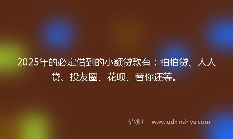 2025年的必定借到的小额贷款有：拍拍贷、人人贷、投友圈、花呗、替你还等。