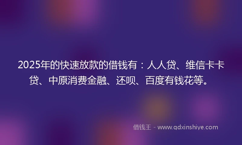 2025年的快速放款的借钱有：人人贷、维信卡卡贷、中原消费金融、还呗、百度有钱花等。
