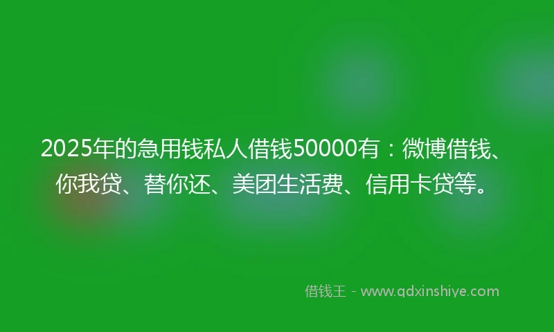 2025年的急用钱私人借钱50000有：微博借钱、你我贷、替你还、美团生活费、信用卡贷等。