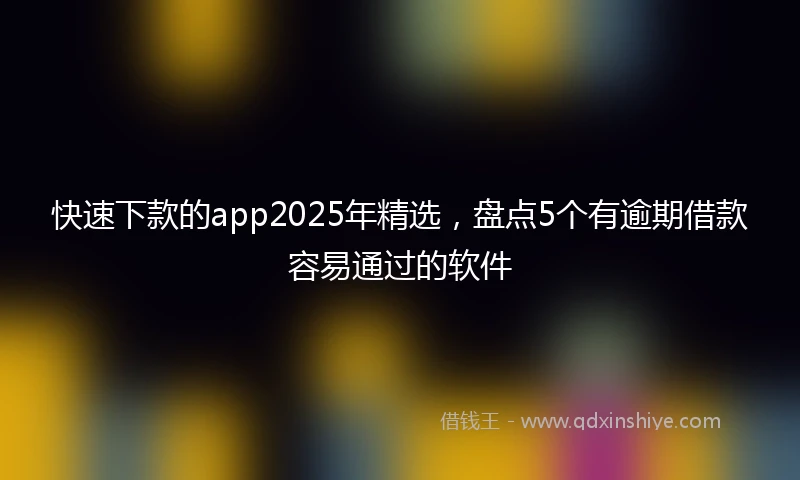 快速下款的app2025年精选，盘点5个有逾期借款容易通过的软件