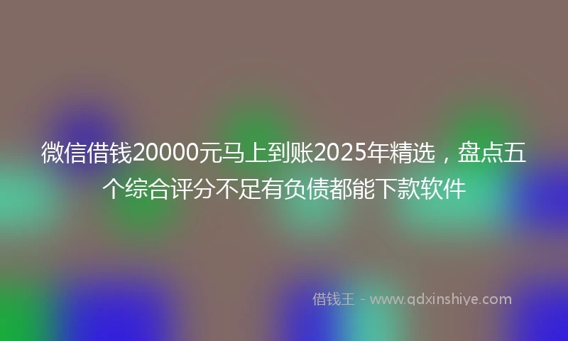 微信借钱20000元马上到账2025年精选，盘点五个综合评分不足有负债都能下款软件