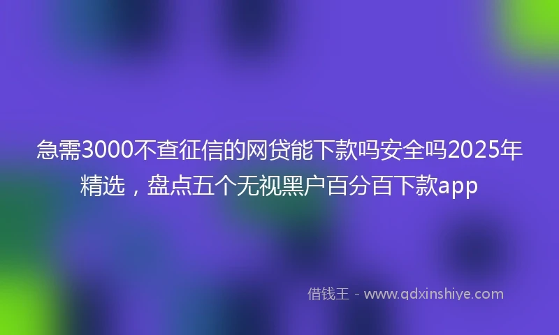 急需3000不查征信的网贷能下款吗安全吗2025年精选，盘点五个无视黑户百分百下款app