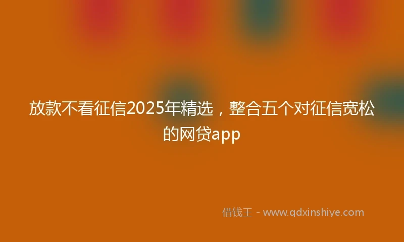 放款不看征信2025年精选，整合五个对征信宽松的网贷app