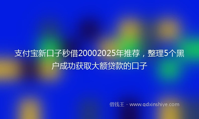 支付宝新口子秒借20002025年推荐，整理5个黑户成功获取大额贷款的口子