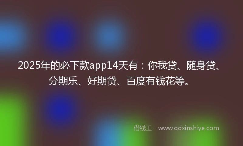 2025年的必下款app14天有：你我贷、随身贷、分期乐、好期贷、百度有钱花等。