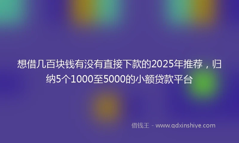 想借几百块钱有没有直接下款的2025年推荐，归纳5个1000至5000的小额贷款平台