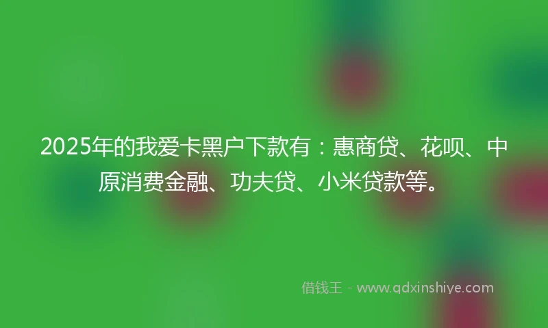 2025年的我爱卡黑户下款有：惠商贷、花呗、中原消费金融、功夫贷、小米贷款等。