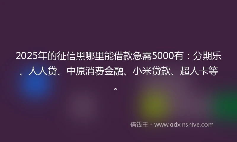 2025年的征信黑哪里能借款急需5000有：分期乐、人人贷、中原消费金融、小米贷款、超人卡等。
