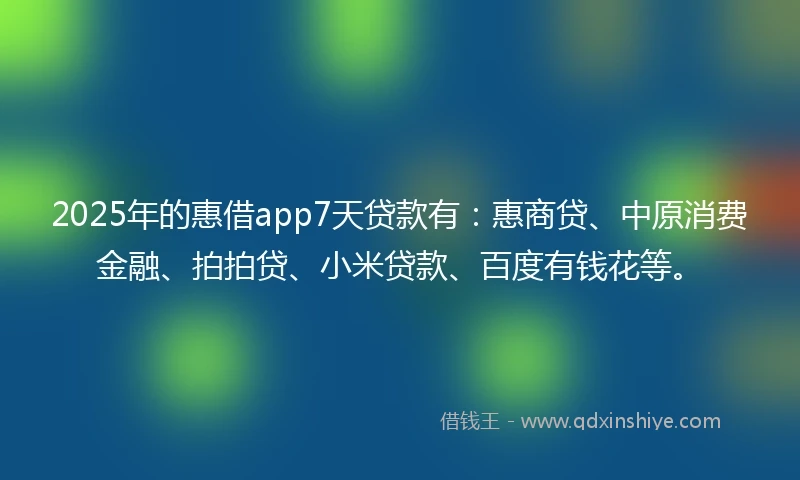 2025年的惠借app7天贷款有：惠商贷、中原消费金融、拍拍贷、小米贷款、百度有钱花等。