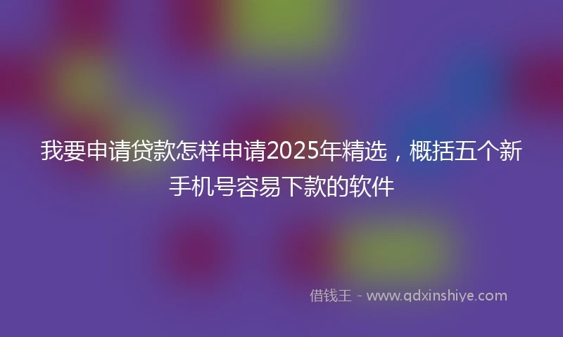 我要申请贷款怎样申请2025年精选，概括五个新手机号容易下款的软件