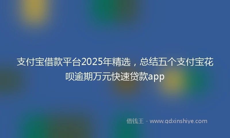 支付宝借款平台2025年精选，总结五个支付宝花呗逾期万元快速贷款app
