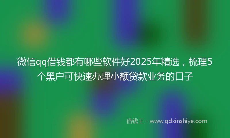 微信qq借钱都有哪些软件好2025年精选，梳理5个黑户可快速办理小额贷款业务的口子