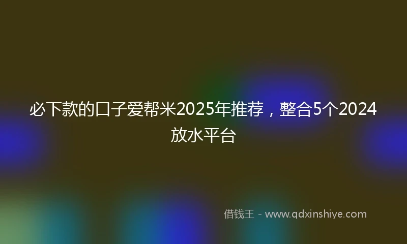 必下款的口子爱帮米2025年推荐，整合5个2024放水平台