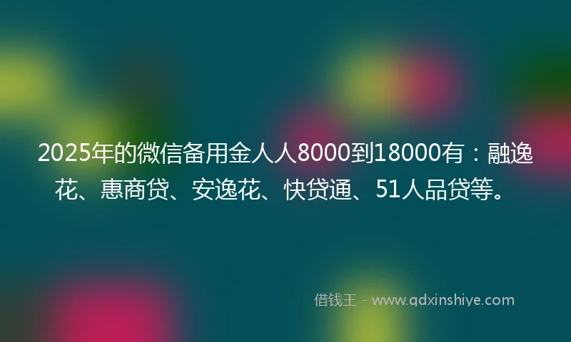 2025年的微信备用金人人8000到18000有：融逸花、惠商贷、安逸花、快贷通、51人品贷等。