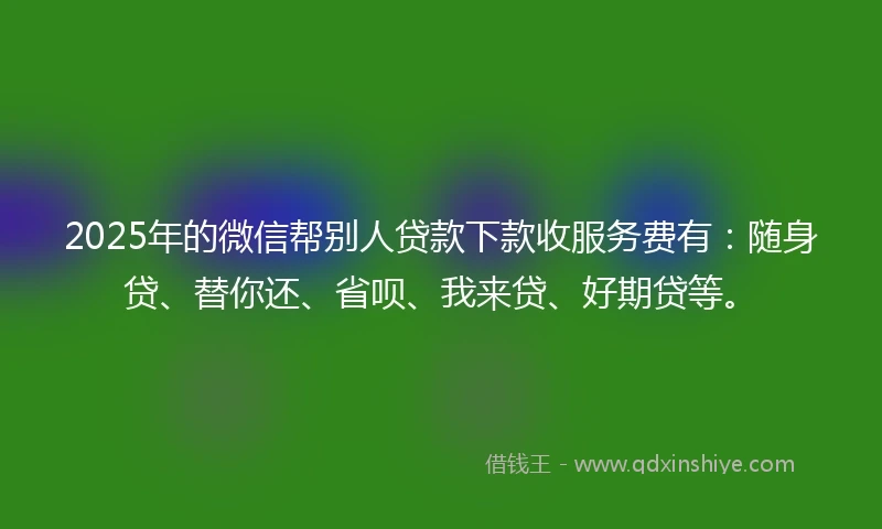 2025年的微信帮别人贷款下款收服务费有：随身贷、替你还、省呗、我来贷、好期贷等。