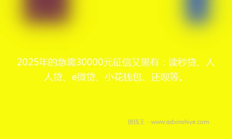 2025年的急需30000元征信又黑有：读秒贷、人人贷、e微贷、小花钱包、还呗等。