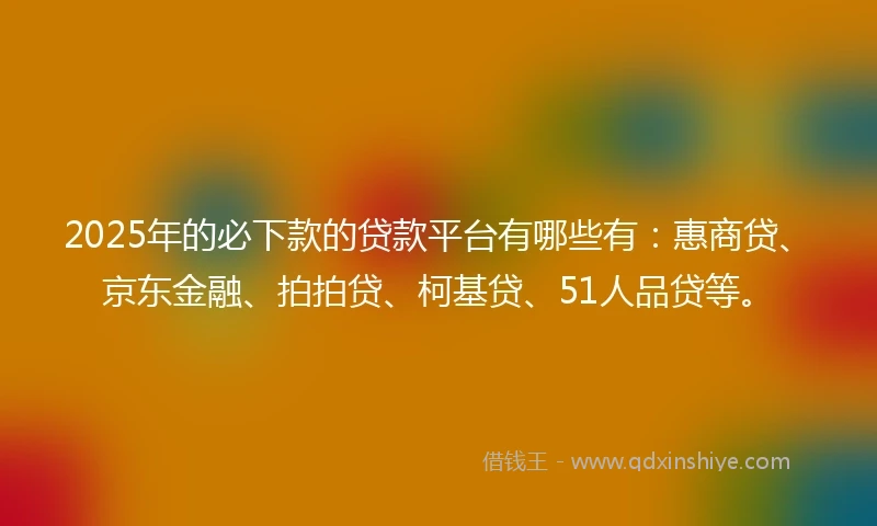 2025年的必下款的贷款平台有哪些有：惠商贷、京东金融、拍拍贷、柯基贷、51人品贷等。