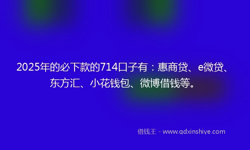 2025年的必下款的714口子有：惠商贷、e微贷、东方汇、小花钱包、微博借钱等。