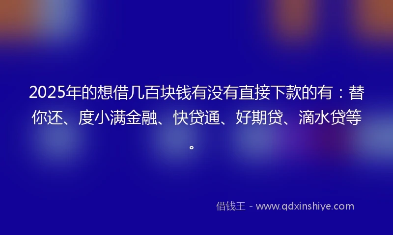 2025年的想借几百块钱有没有直接下款的有：替你还、度小满金融、快贷通、好期贷、滴水贷等。