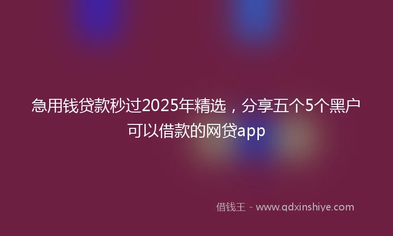 急用钱贷款秒过2025年精选，分享五个5个黑户可以借款的网贷app