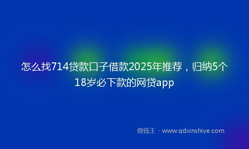 怎么找714贷款口子借款2025年推荐，归纳5个18岁必下款的网贷app