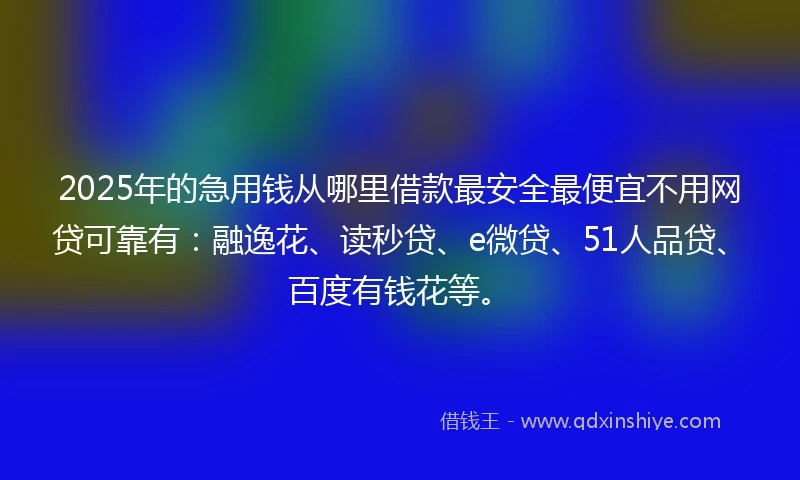 2025年的急用钱从哪里借款最安全最便宜不用网贷可靠有：融逸花、读秒贷、e微贷、51人品贷、百度有钱花等。