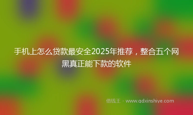 手机上怎么贷款最安全2025年推荐，整合五个网黑真正能下款的软件