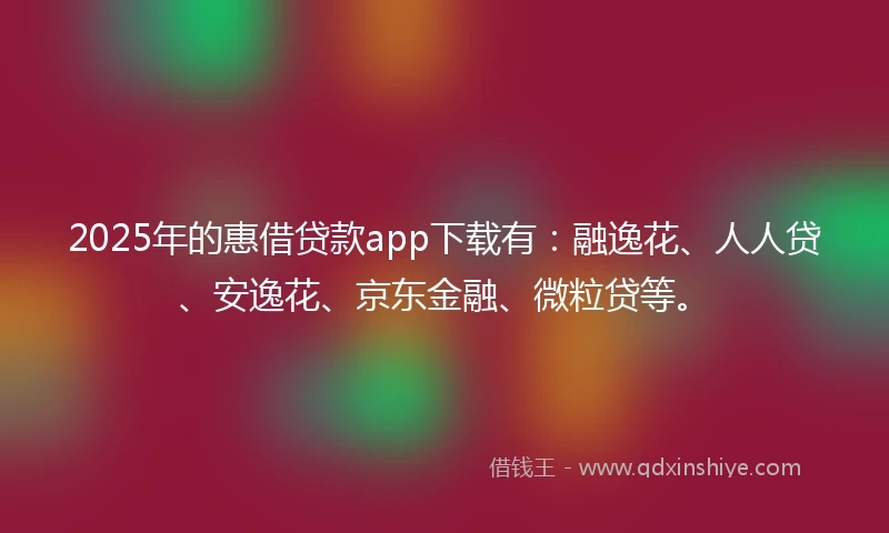 2025年的惠借贷款app下载有：融逸花、人人贷、安逸花、京东金融、微粒贷等。