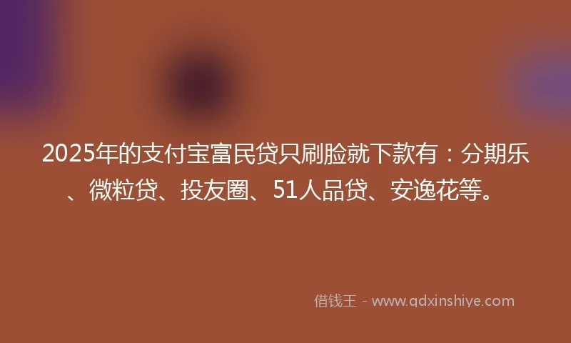 2025年的支付宝富民贷只刷脸就下款有：分期乐、微粒贷、投友圈、51人品贷、安逸花等。